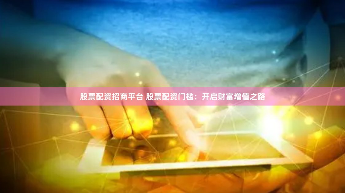 股票配资招商平台 股票配资门槛：开启财富增值之路