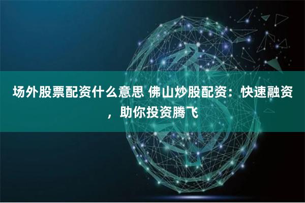 场外股票配资什么意思 佛山炒股配资：快速融资，助你投资腾飞